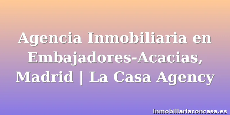 Agencia Inmobiliaria en Embajadores-Acacias, Madrid | La Casa Agency