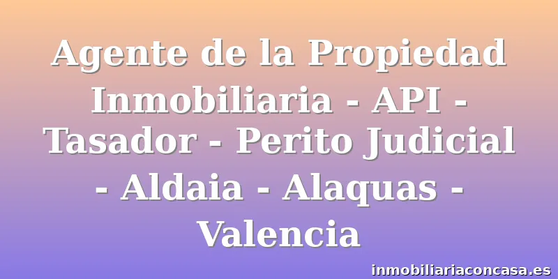 Agente de la Propiedad Inmobiliaria - API - Tasador - Perito Judicial - Aldaia - Alaquas - Valencia