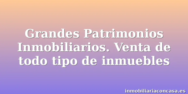 Grandes Patrimonios Inmobiliarios. Venta de todo tipo de inmuebles